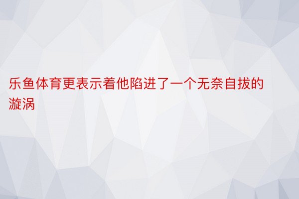 乐鱼体育更表示着他陷进了一个无奈自拔的漩涡