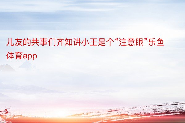 儿友的共事们齐知讲小王是个“注意眼”乐鱼体育app