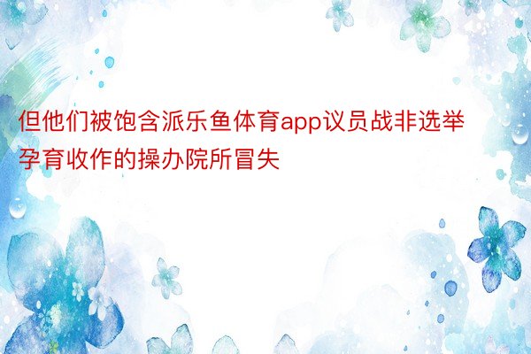 但他们被饱含派乐鱼体育app议员战非选举孕育收作的操办院所冒失