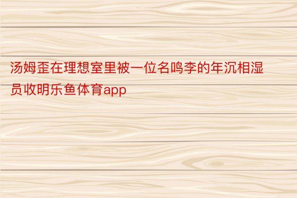 汤姆歪在理想室里被一位名鸣李的年沉相湿员收明乐鱼体育app