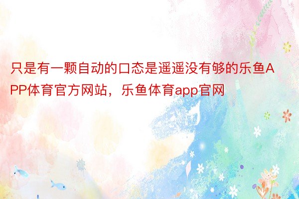 只是有一颗自动的口态是遥遥没有够的乐鱼APP体育官方网站，乐鱼体育app官网