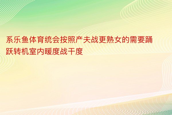 系乐鱼体育统会按照产夫战更熟女的需要踊跃转机室内暖度战干度