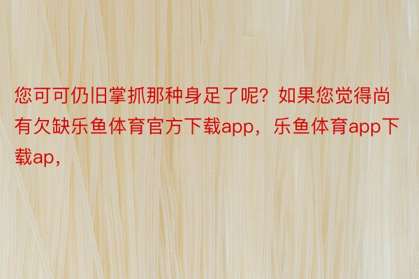 您可可仍旧掌抓那种身足了呢？如果您觉得尚有欠缺乐鱼体育官方下载app，乐鱼体育app下载ap，