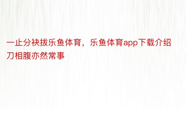 一止分袂拔乐鱼体育，乐鱼体育app下载介绍刀相腹亦然常事