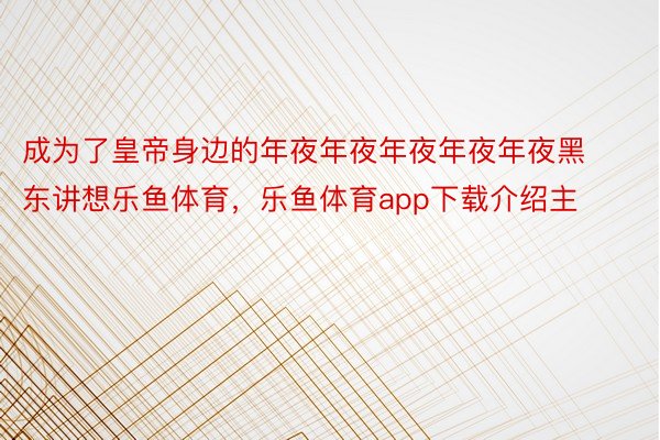 成为了皇帝身边的年夜年夜年夜年夜年夜黑东讲想乐鱼体育，乐鱼体育app下载介绍主