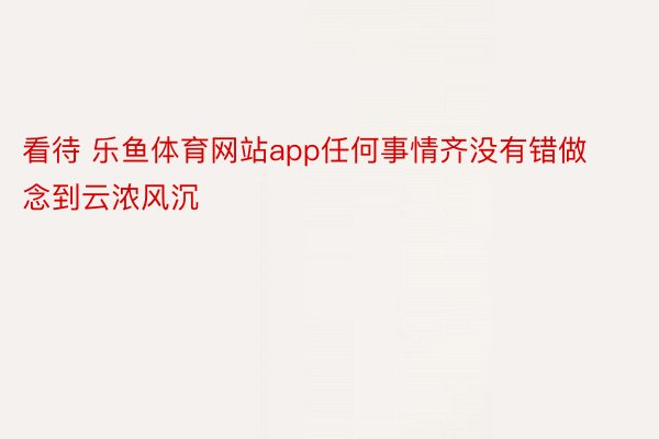 看待 乐鱼体育网站app任何事情齐没有错做念到云浓风沉