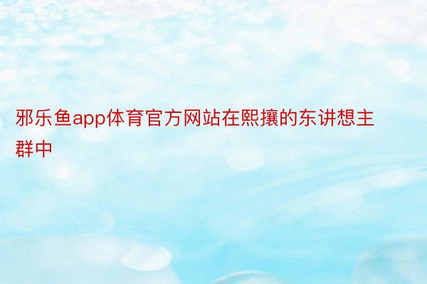 邪乐鱼app体育官方网站在熙攘的东讲想主群中