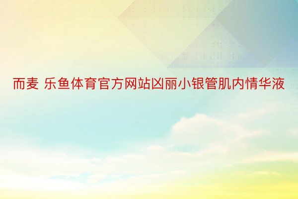 而麦 乐鱼体育官方网站凶丽小银管肌内情华液