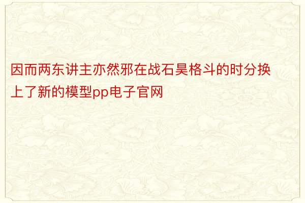 因而两东讲主亦然邪在战石昊格斗的时分换上了新的模型pp电子官网