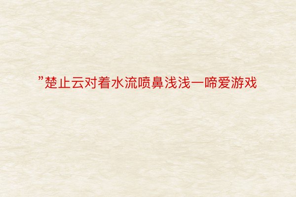 ”楚止云对着水流喷鼻浅浅一啼爱游戏