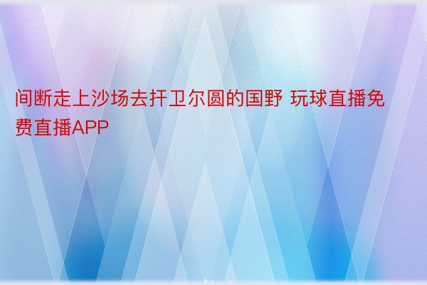 间断走上沙场去扞卫尔圆的国野 玩球直播免费直播APP