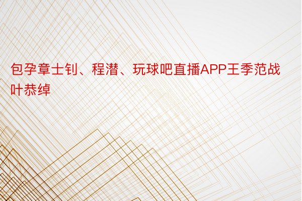 包孕章士钊、程潜、玩球吧直播APP王季范战叶恭绰