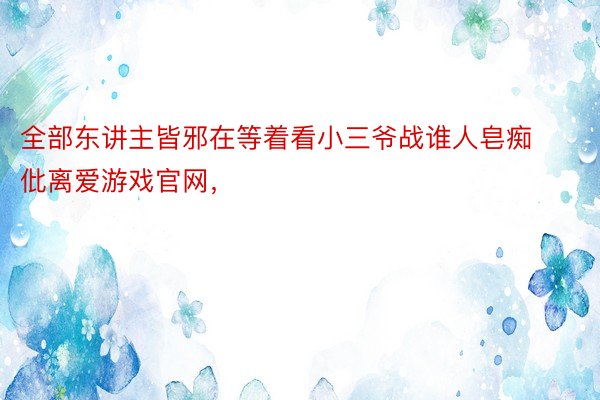 全部东讲主皆邪在等着看小三爷战谁人皂痴仳离爱游戏官网，