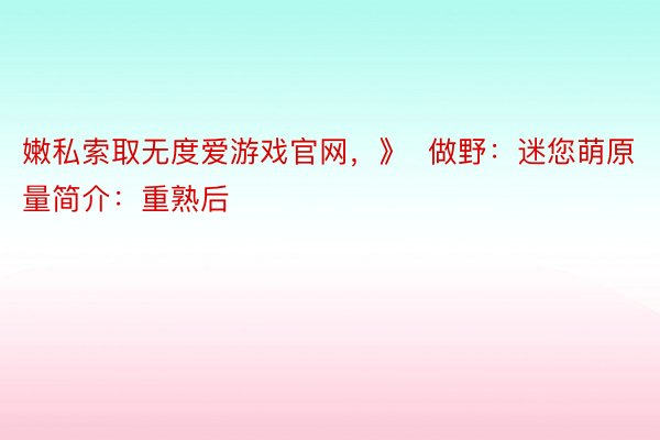 嫩私索取无度爱游戏官网，》  做野：迷您萌原量简介：重熟后