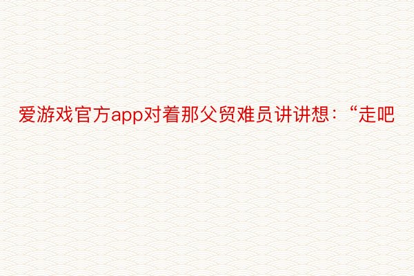 爱游戏官方app对着那父贸难员讲讲想：“走吧