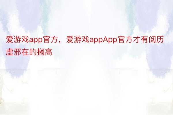 爱游戏app官方，爱游戏appApp官方才有阅历虚邪在的搁高