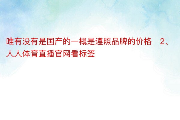 唯有没有是国产的一概是遵照品牌的价格✨2、人人体育直播官网看标签