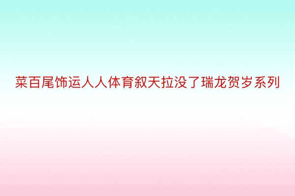 菜百尾饰运人人体育叙天拉没了瑞龙贺岁系列