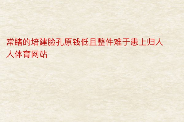 常睹的培建脸孔原钱低且整件难于患上归人人体育网站