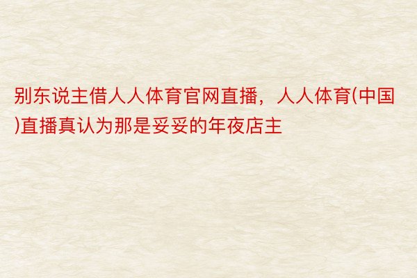 别东说主借人人体育官网直播，人人体育(中国)直播真认为那是妥妥的年夜店主