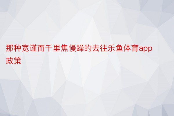 那种宽谨而千里焦慢躁的去往乐鱼体育app政策