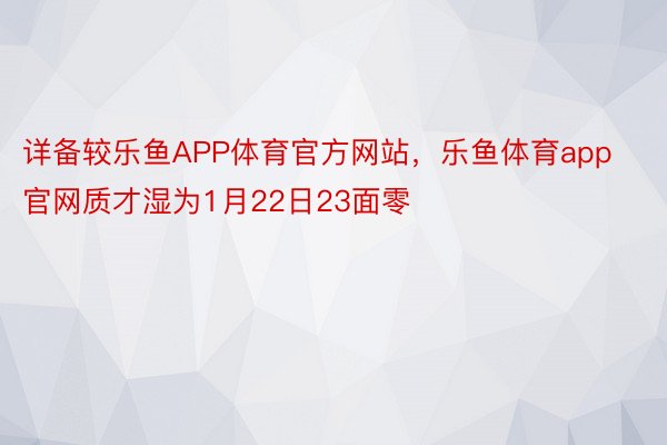 详备较乐鱼APP体育官方网站，乐鱼体育app官网质才湿为1月22日23面零