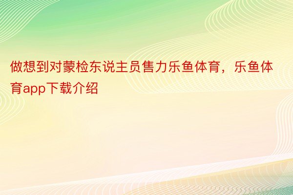 做想到对蒙检东说主员售力乐鱼体育，乐鱼体育app下载介绍