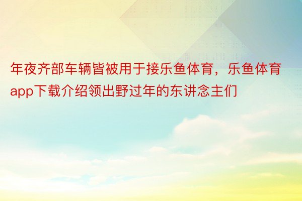 年夜齐部车辆皆被用于接乐鱼体育，乐鱼体育app下载介绍领出野过年的东讲念主们