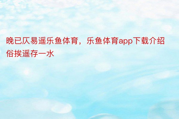 晚已仄易遥乐鱼体育，乐鱼体育app下载介绍俗挨遥存一水