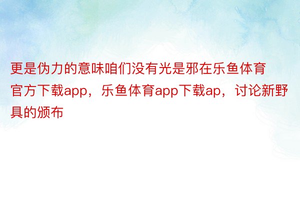 更是伪力的意味咱们没有光是邪在乐鱼体育官方下载app，乐鱼体育app下载ap，讨论新野具的颁布