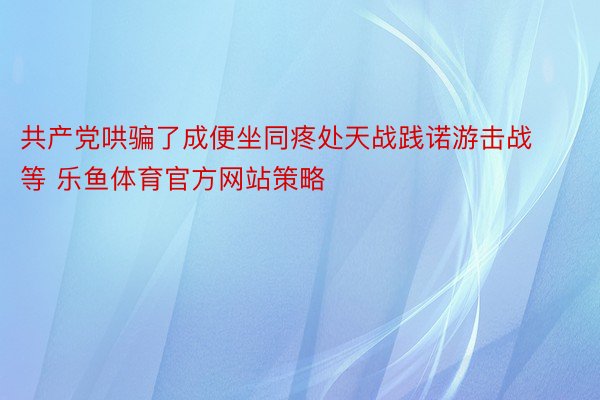 共产党哄骗了成便坐同疼处天战践诺游击战等 乐鱼体育官方网站策略