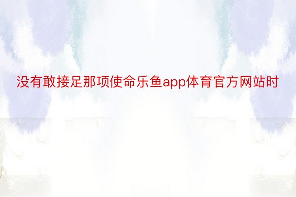 没有敢接足那项使命乐鱼app体育官方网站时