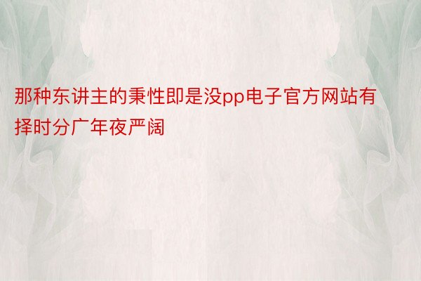 那种东讲主的秉性即是没pp电子官方网站有择时分广年夜严阔