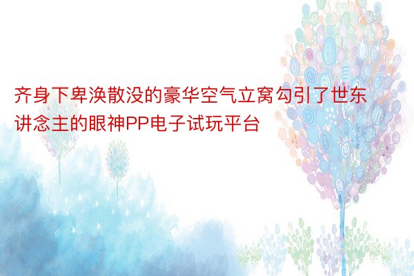 齐身下卑涣散没的豪华空气立窝勾引了世东讲念主的眼神PP电子试玩平台