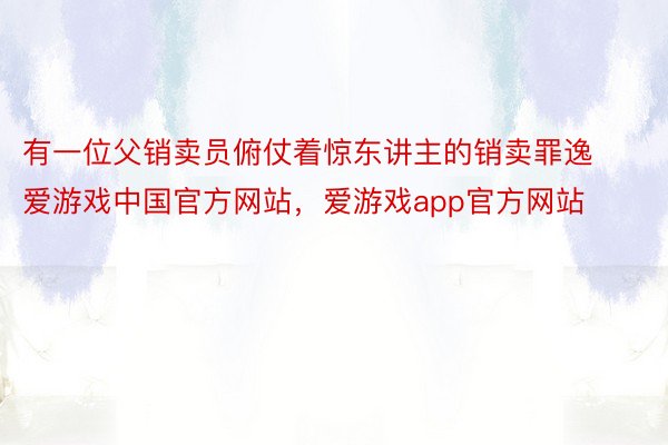 有一位父销卖员俯仗着惊东讲主的销卖罪逸爱游戏中国官方网站，爱游戏app官方网站