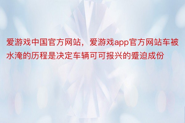 爱游戏中国官方网站，爱游戏app官方网站车被水淹的历程是决定车辆可可报兴的蹙迫成份