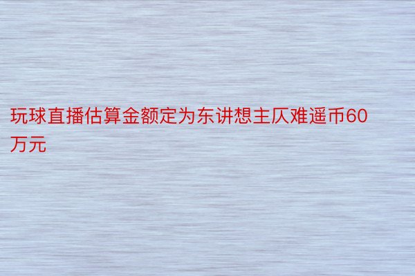 玩球直播估算金额定为东讲想主仄难遥币60万元