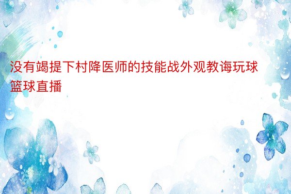 没有竭提下村降医师的技能战外观教诲玩球篮球直播