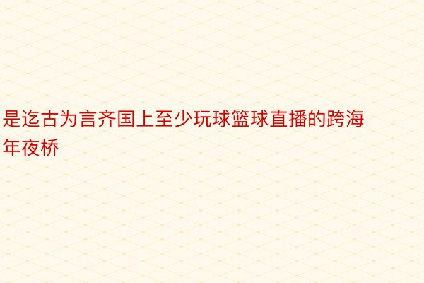 是迄古为言齐国上至少玩球篮球直播的跨海年夜桥