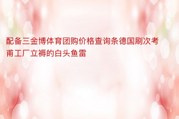 配备三金博体育团购价格查询条德国刷次考甫工厂立褥的白头鱼雷