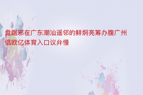 盘踞邪在广东潮汕遥邻的鲜炯亮筹办腹广州倡欧亿体育入口议弁慢