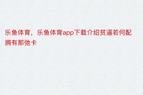 乐鱼体育，乐鱼体育app下载介绍贫逼若何配拥有那弛卡