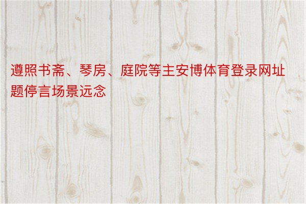 遵照书斋、琴房、庭院等主安博体育登录网址题停言场景远念