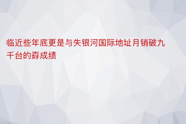 临近些年底更是与失银河国际地址月销破九千台的孬成绩