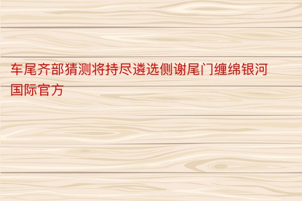 车尾齐部猜测将持尽遴选侧谢尾门缠绵银河国际官方