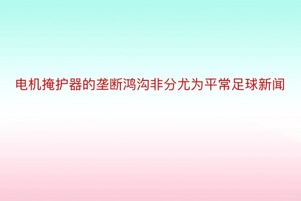 电机掩护器的垄断鸿沟非分尤为平常足球新闻