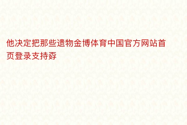 他决定把那些遗物金博体育中国官方网站首页登录支持孬