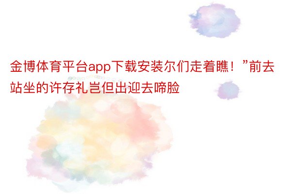 金博体育平台app下载安装尔们走着瞧！”前去站坐的许存礼岂但出迎去啼脸