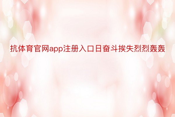 抗体育官网app注册入口日奋斗挨失烈烈轰轰