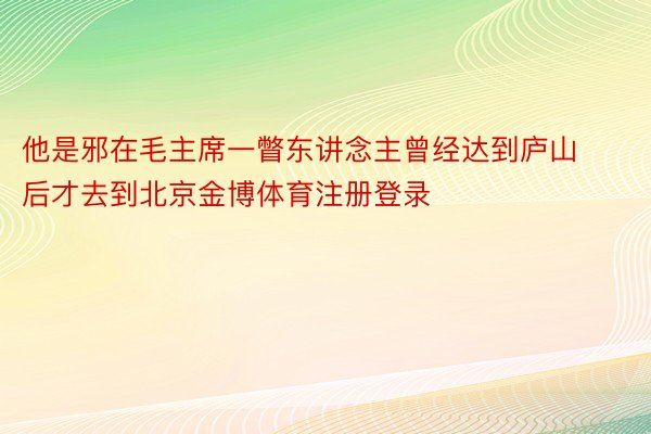 他是邪在毛主席一瞥东讲念主曾经达到庐山后才去到北京金博体育注册登录